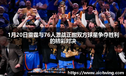 1月20日雷霆与76人激战正酣双方球星争夺胜利的精彩对决